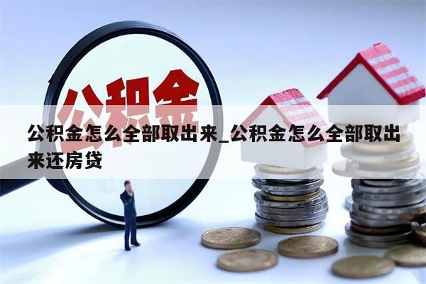 公积金怎么全部取出来_公积金怎么全部取出来还房贷